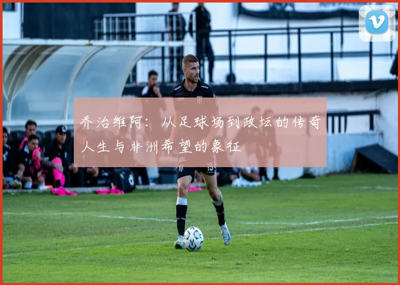 乔治维阿：从足球场到政坛的传奇人生与非洲希望的象征