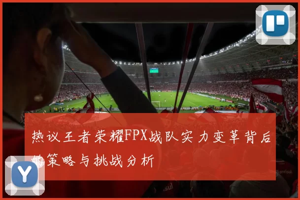 热议王者荣耀FPX战队实力变革背后的策略与挑战分析
