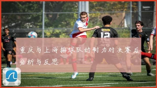重庆与上海排球队的耐力对决赛后分析与反思