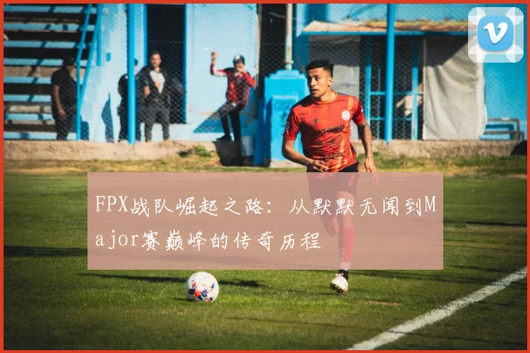 FPX战队崛起之路：从默默无闻到Major赛巅峰的传奇历程