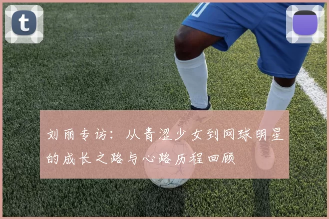 刘丽专访：从青涩少女到网球明星的成长之路与心路历程回顾