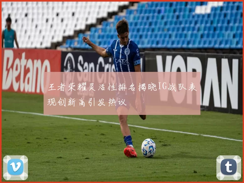 王者荣耀灵活性排名揭晓IG战队表现创新高引发热议