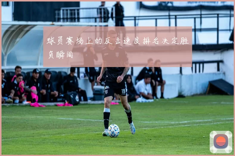 球员赛场上的反击速度排名决定胜负瞬间