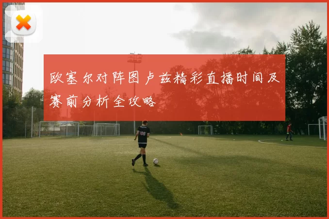 欧塞尔对阵图卢兹精彩直播时间及赛前分析全攻略