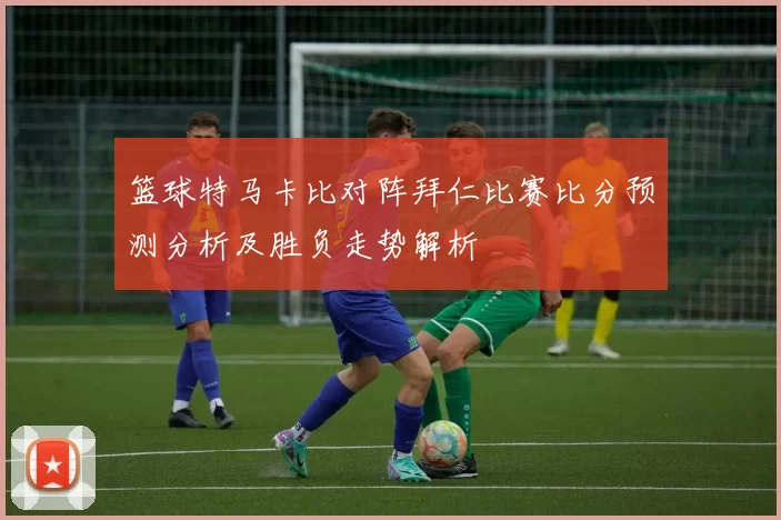 篮球特马卡比对阵拜仁比赛比分预测分析及胜负走势解析