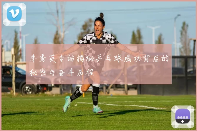 李秀英专访揭秘乒乓球成功背后的秘密与奋斗历程