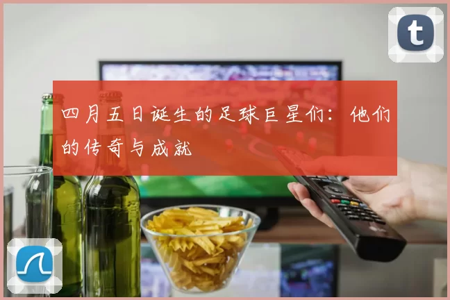 四月五日诞生的足球巨星们：他们的传奇与成就