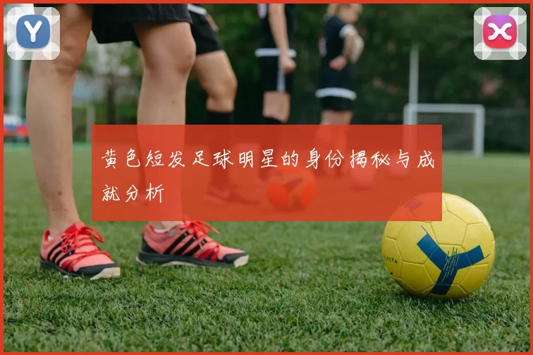 黄色短发足球明星的身份揭秘与成就分析
