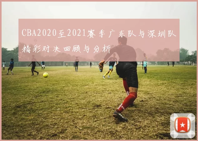 CBA2020至2021赛季广东队与深圳队精彩对决回顾与分析