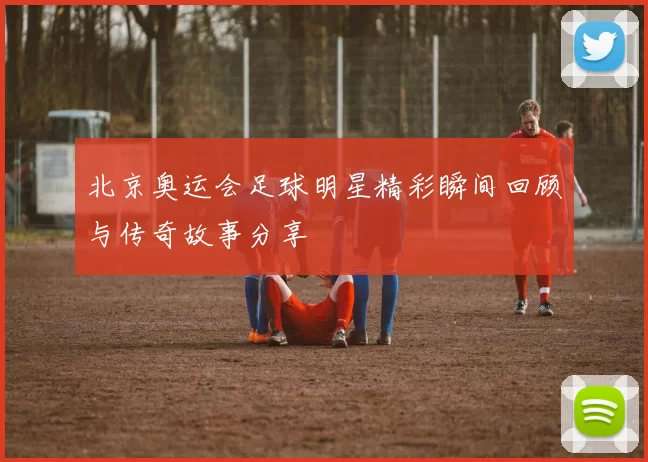 北京奥运会足球明星精彩瞬间回顾与传奇故事分享