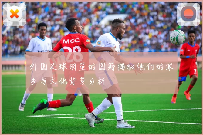 外国足球明星的国籍揭秘他们的家乡与文化背景分析