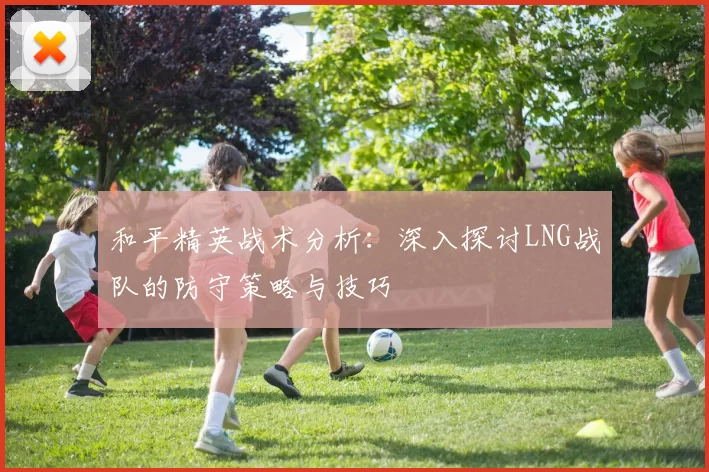 和平精英战术分析：深入探讨LNG战队的防守策略与技巧