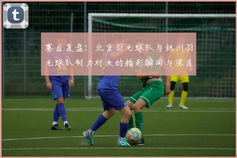 赛后复盘：北京羽毛球队与杭州羽毛球队耐力对决的精彩瞬间与深度分析