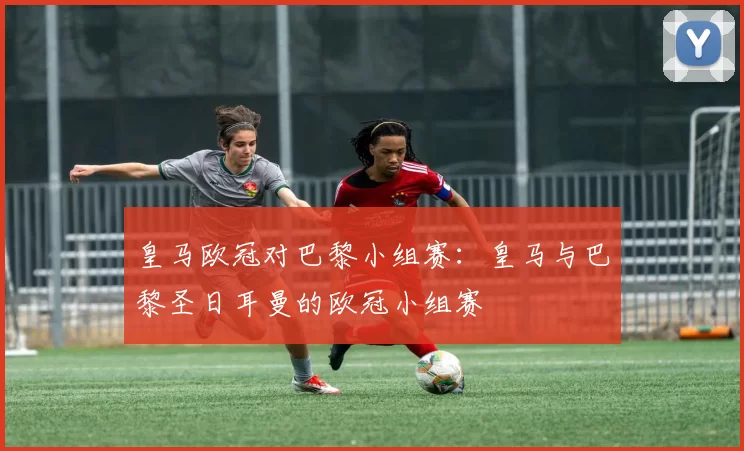 皇马欧冠对巴黎小组赛：皇马与巴黎圣日耳曼的欧冠小组赛