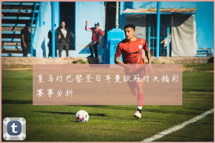 皇马对巴黎圣日耳曼欧冠对决精彩赛事分析