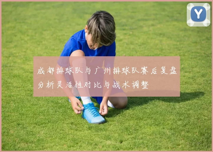 成都排球队与广州排球队赛后复盘分析灵活性对比与战术调整