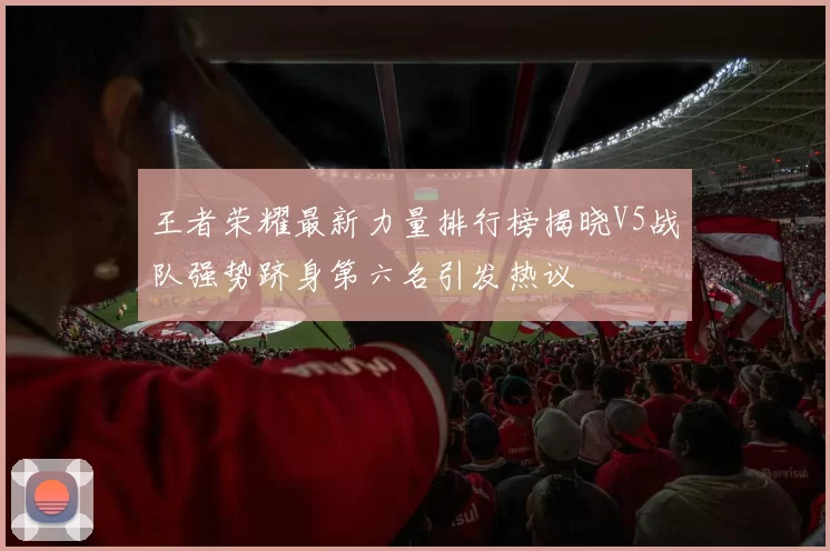 王者荣耀最新力量排行榜揭晓V5战队强势跻身第六名引发热议