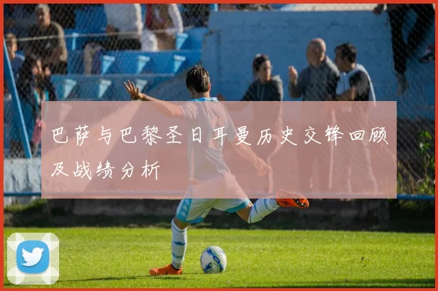 巴萨与巴黎圣日耳曼历史交锋回顾及战绩分析