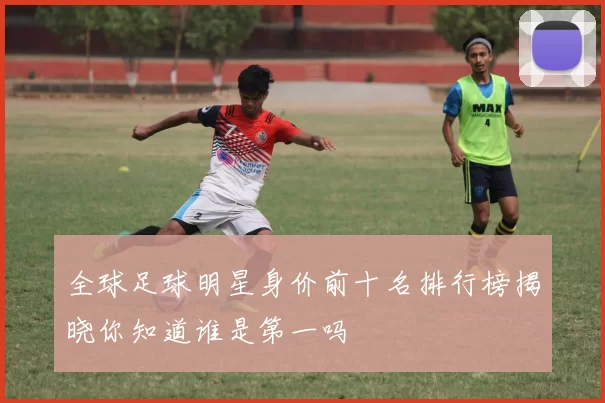 全球足球明星身价前十名排行榜揭晓你知道谁是第一吗