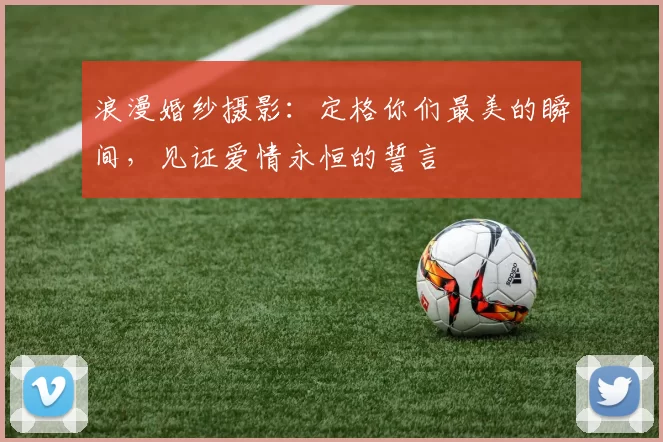 浪漫婚纱摄影：定格你们最美的瞬间，见证爱情永恒的誓言