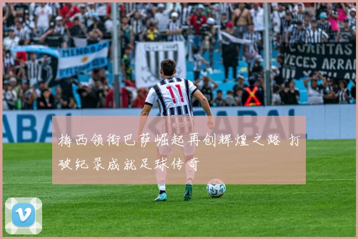 梅西领衔巴萨崛起再创辉煌之路 打破纪录成就足球传奇