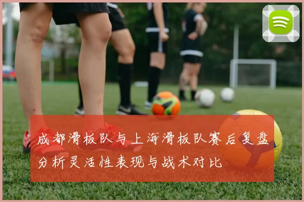 成都滑板队与上海滑板队赛后复盘分析灵活性表现与战术对比