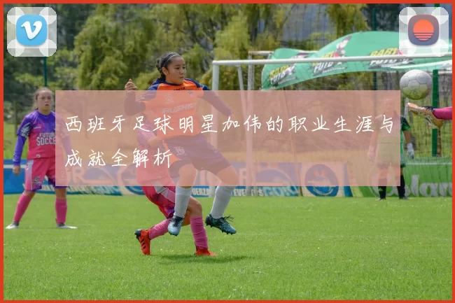 西班牙足球明星加伟的职业生涯与成就全解析