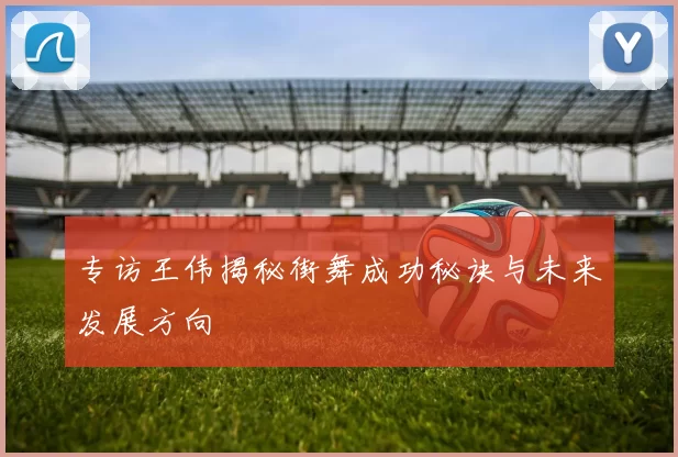专访王伟揭秘街舞成功秘诀与未来发展方向