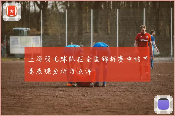 上海羽毛球队在全国锦标赛中的节奏表现分析与点评
