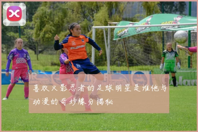 喜欢火影忍者的足球明星是谁他与动漫的奇妙缘分揭秘
