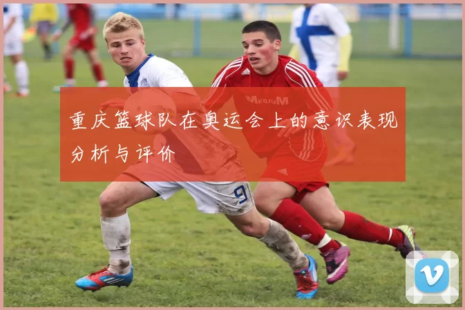 重庆篮球队在奥运会上的意识表现分析与评价