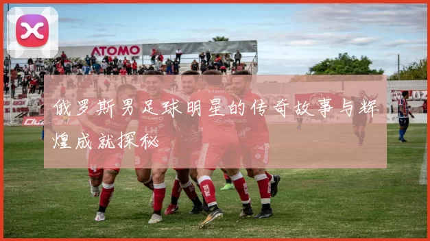 俄罗斯男足球明星的传奇故事与辉煌成就探秘