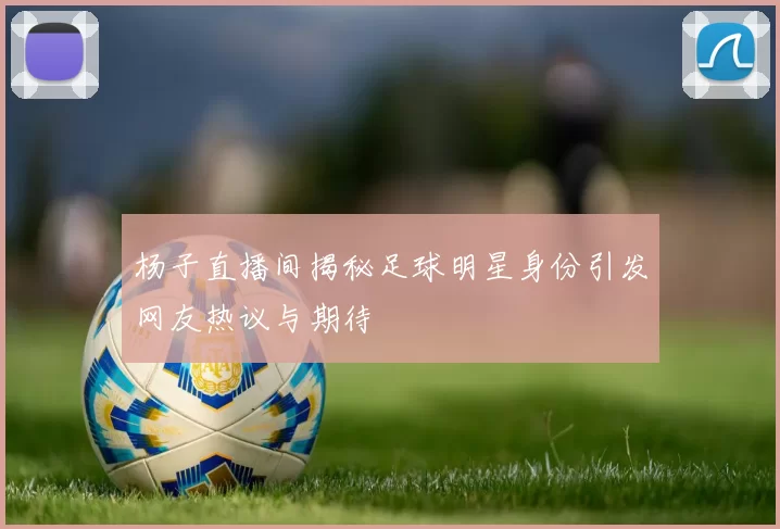 杨子直播间揭秘足球明星身份引发网友热议与期待