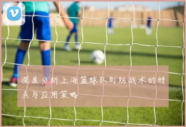 深度分析上海篮球队盯防战术的特点与应用策略