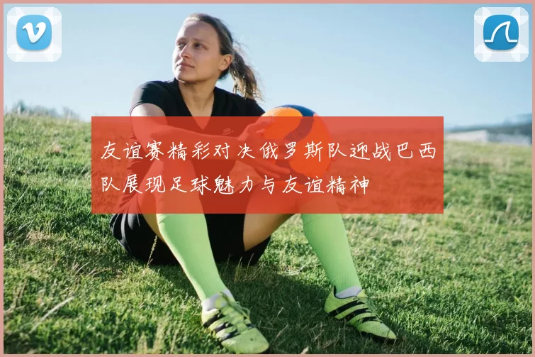 友谊赛精彩对决俄罗斯队迎战巴西队展现足球魅力与友谊精神