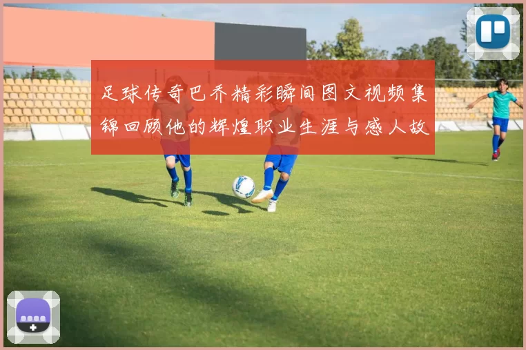 足球传奇巴乔精彩瞬间图文视频集锦回顾他的辉煌职业生涯与感人故事