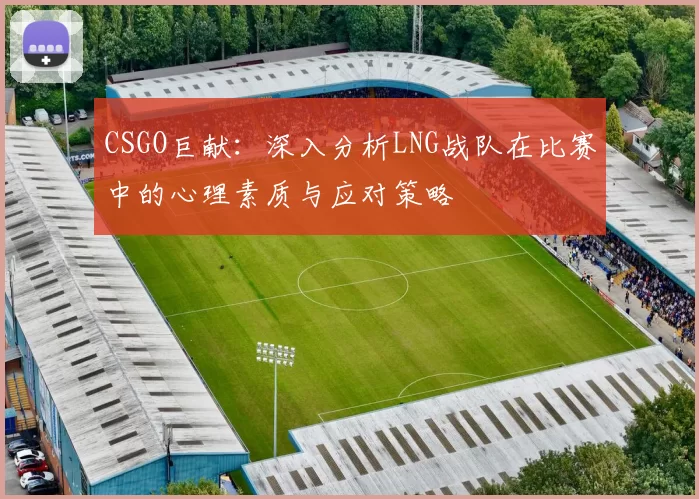 CSGO巨献：深入分析LNG战队在比赛中的心理素质与应对策略