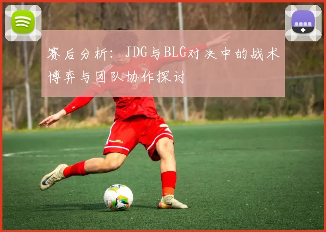 赛后分析：JDG与BLG对决中的战术博弈与团队协作探讨