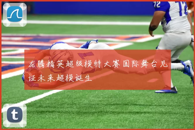 龙腾精英超级模特大赛国际舞台见证未来超模诞生