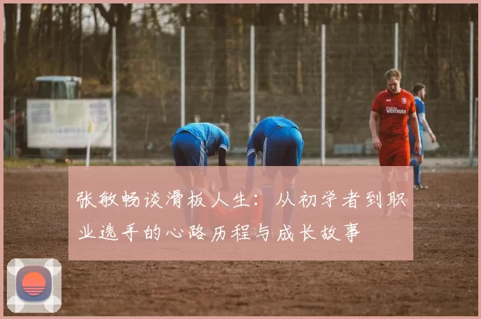 张敏畅谈滑板人生：从初学者到职业选手的心路历程与成长故事