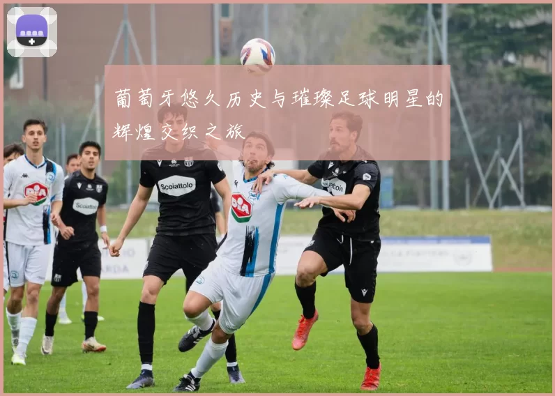 葡萄牙悠久历史与璀璨足球明星的辉煌交织之旅