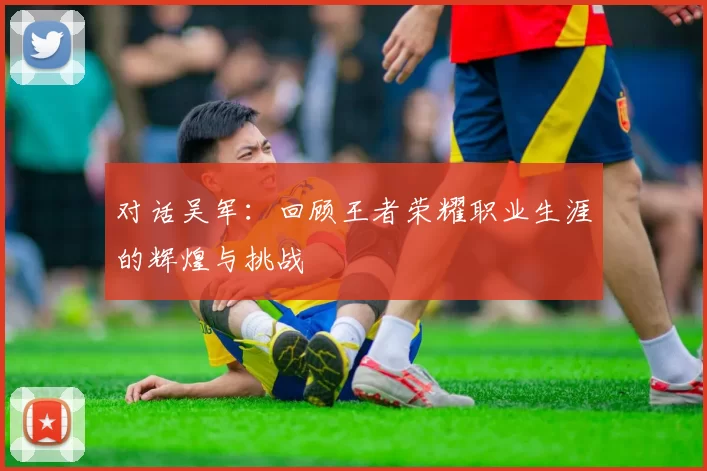 对话吴军：回顾王者荣耀职业生涯的辉煌与挑战