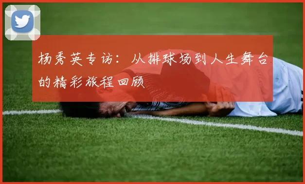 杨秀英专访：从排球场到人生舞台的精彩旅程回顾