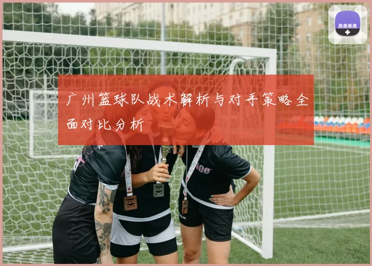广州篮球队战术解析与对手策略全面对比分析