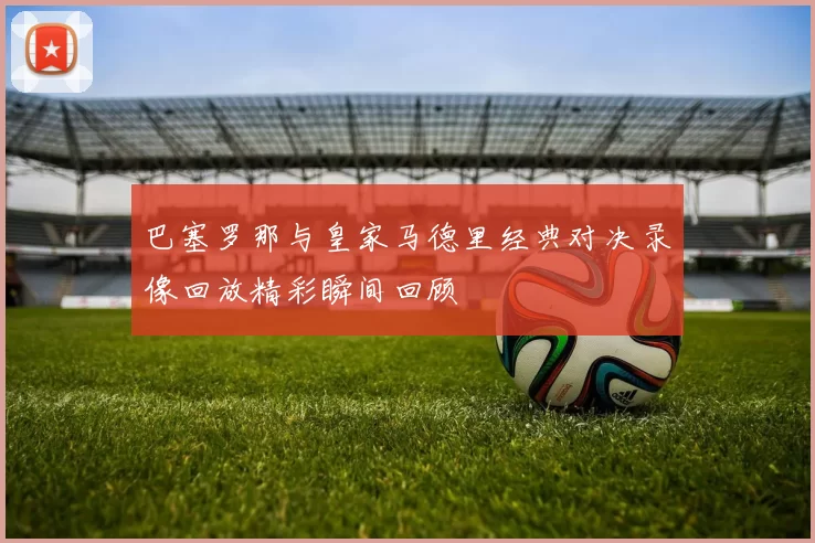 巴塞罗那与皇家马德里经典对决录像回放精彩瞬间回顾