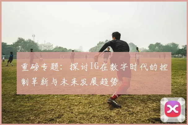 重磅专题：探讨IG在数字时代的控制革新与未来发展趋势