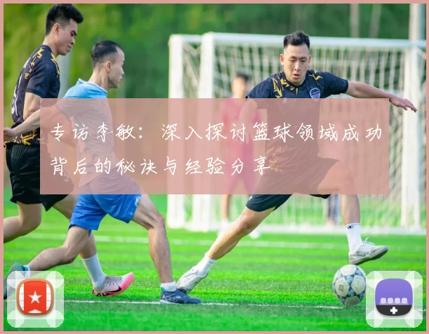 专访李敏：深入探讨篮球领域成功背后的秘诀与经验分享