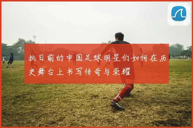 抗日前的中国足球明星们如何在历史舞台上书写传奇与荣耀