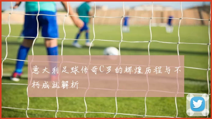 意大利足球传奇C罗的辉煌历程与不朽成就解析