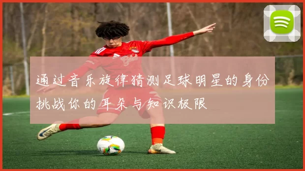 通过音乐旋律猜测足球明星的身份挑战你的耳朵与知识极限